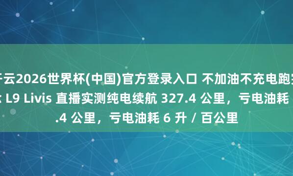 开云2026世界杯(中国)官方登录入口 不加油不充电跑完京沪:理念念 L9 Livis 直播实测纯电续航 327.4 公里,亏电油耗 6 升 / 百公里