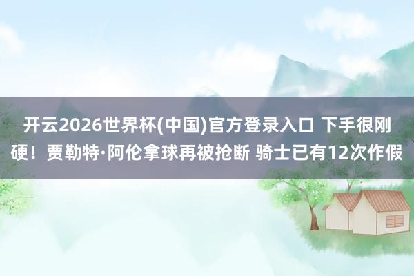 开云2026世界杯(中国)官方登录入口 下手很刚硬！贾勒特·阿伦拿球再被抢断 骑士已有12次作假