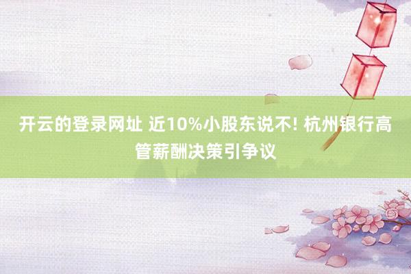 开云的登录网址 近10%小股东说不! 杭州银行高管薪酬决策引争议