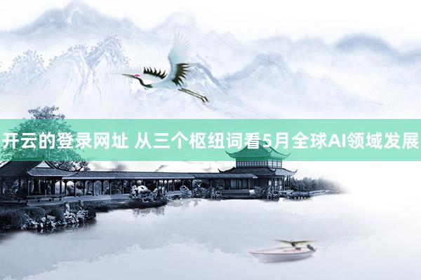 开云的登录网址 从三个枢纽词看5月全球AI领域发展