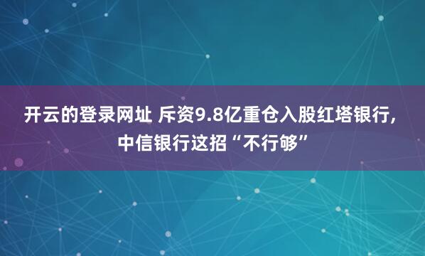 开云的登录网址 斥资9.8亿重仓入股红塔银行, 中信银行这招“不行够”