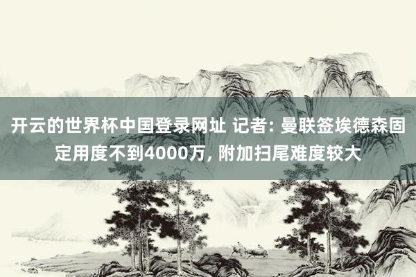 开云的世界杯中国登录网址 记者: 曼联签埃德森固定用度不到4000万， 附加扫尾难度较大