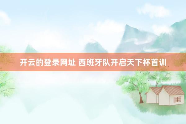 开云的登录网址 西班牙队开启天下杯首训