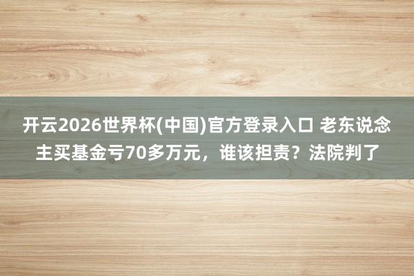 开云2026世界杯(中国)官方登录入口 老东说念主买基金亏70多万元,谁该担责?法院判了