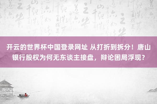 开云的世界杯中国登录网址 从打折到拆分！唐山银行股权为何无东谈主接盘，辩论困局浮现？