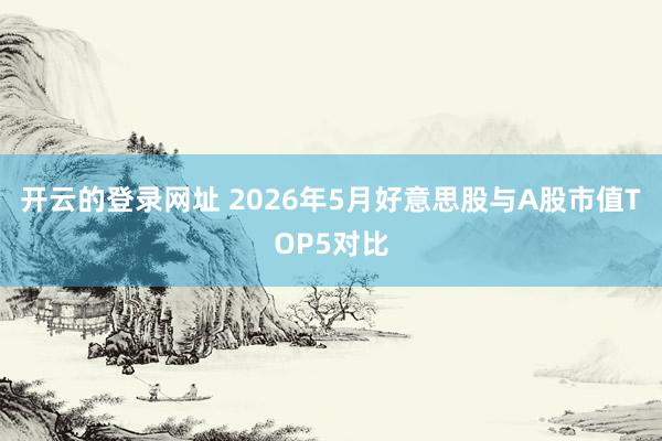 开云的登录网址 2026年5月好意思股与A股市值TOP5对比
