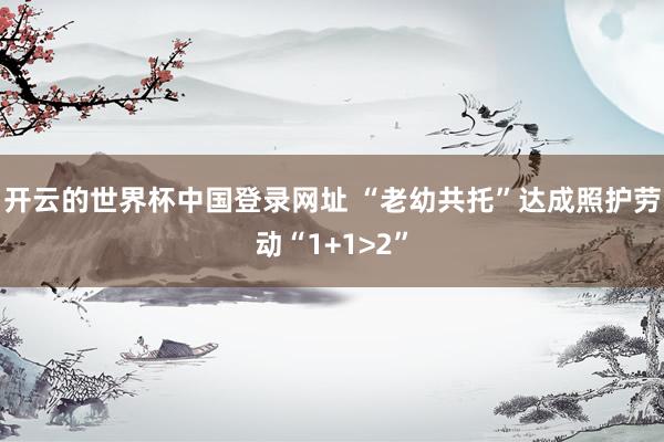 开云的世界杯中国登录网址 “老幼共托”达成照护劳动“1+1>2”