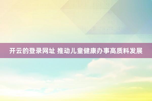 开云的登录网址 推动儿童健康办事高质料发展