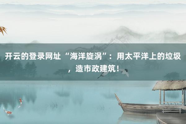 开云的登录网址 “海洋旋涡”:用太平洋上的垃圾,造市政建筑!