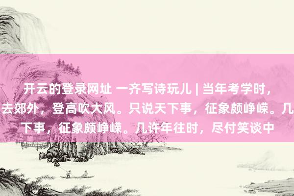 开云的登录网址 一齐写诗玩儿 | 当年考学时,心爱论东谈主生。常常去郊外,登高吹大风。只说天下事,征象颇峥嵘。几许年往时,尽付笑谈中