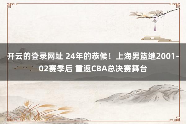 开云的登录网址 24年的恭候!上海男篮继2001-02赛季后 重返CBA总决赛舞台