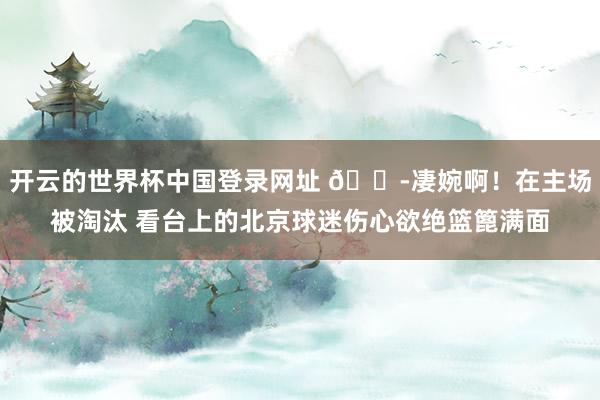 开云的世界杯中国登录网址 😭凄婉啊！在主场被淘汰 看台上的北京球迷伤心欲绝篮篦满面