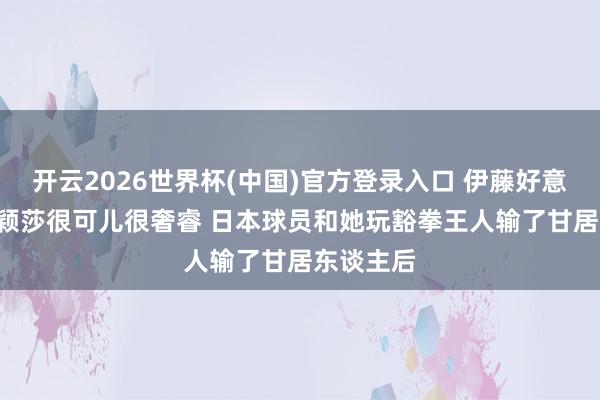 开云2026世界杯(中国)官方登录入口 伊藤好意思诚: 孙颖莎很可儿很奢睿 日本球员和她玩豁拳王人输了甘居东谈主后