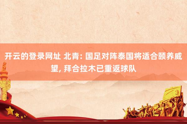 开云的登录网址 北青: 国足对阵泰国将适合颐养威望, 拜合拉木已重返球队