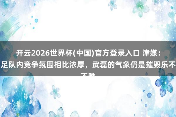 开云2026世界杯(中国)官方登录入口 津媒:国足队内竞争氛围相比浓厚,武磊的气象仍是摧毁乐不雅