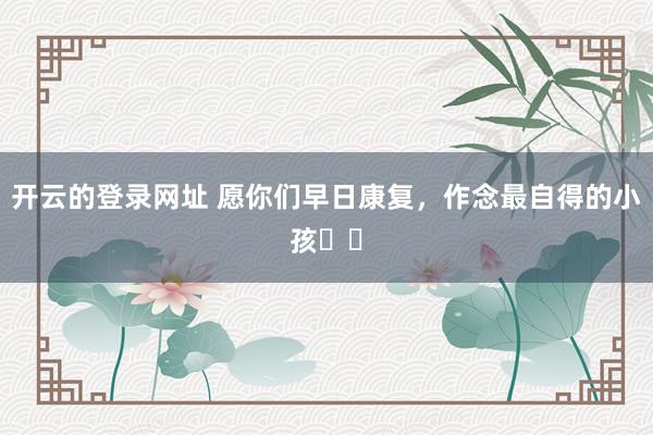 开云的登录网址 愿你们早日康复,作念最自得的小孩❤️