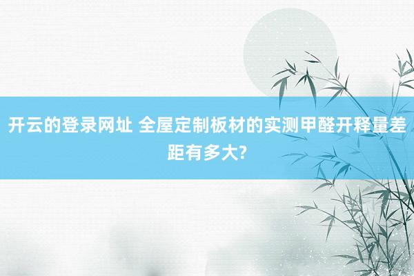 开云的登录网址 全屋定制板材的实测甲醛开释量差距有多大?