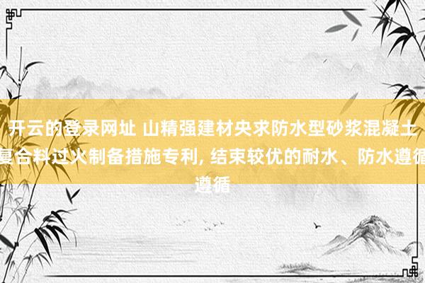 开云的登录网址 山精强建材央求防水型砂浆混凝土复合料过火制备措施专利, 结束较优的耐水、防水遵循
