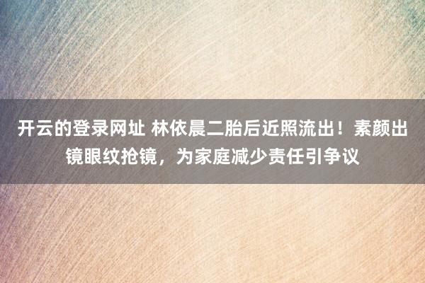 开云的登录网址 林依晨二胎后近照流出!素颜出镜眼纹抢镜,为家庭减少责任引争议