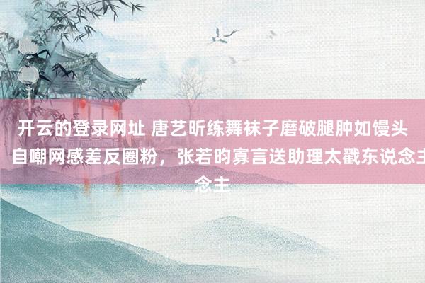 开云的登录网址 唐艺昕练舞袜子磨破腿肿如馒头!自嘲网感差反圈粉,张若昀寡言送助理太戳东说念主