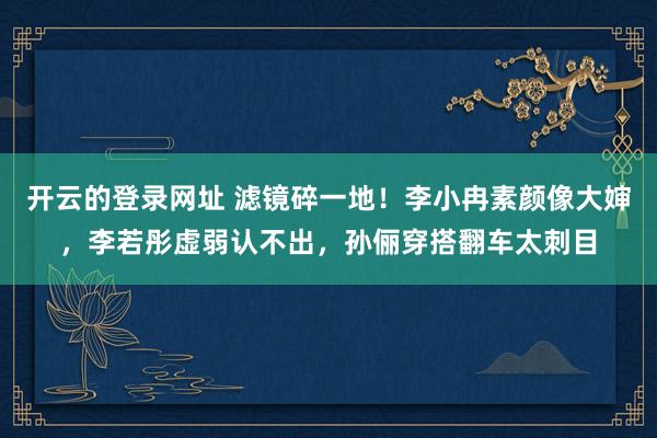 开云的登录网址 滤镜碎一地!李小冉素颜像大婶,李若彤虚弱认不出,孙俪穿搭翻车太刺目