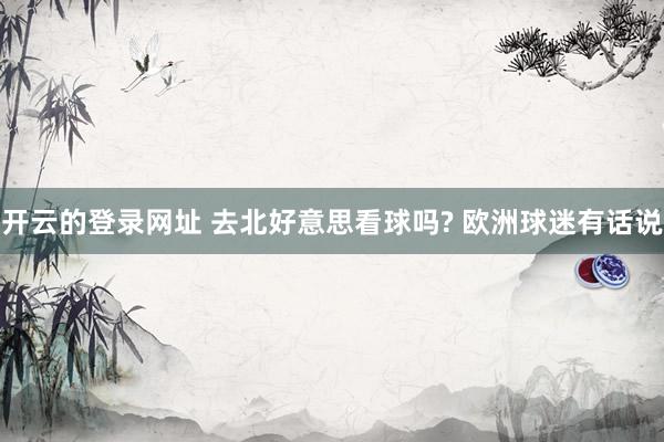 开云的登录网址 去北好意思看球吗? 欧洲球迷有话说