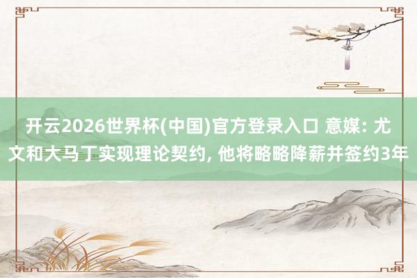 开云2026世界杯(中国)官方登录入口 意媒: 尤文和大马丁实现理论契约， 他将略略降薪并签约3年