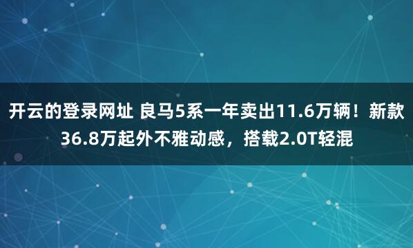 开云的登录网址 良马5系一年卖出11.6万辆!新款36.8万起外不雅动感,搭载2.0T轻混