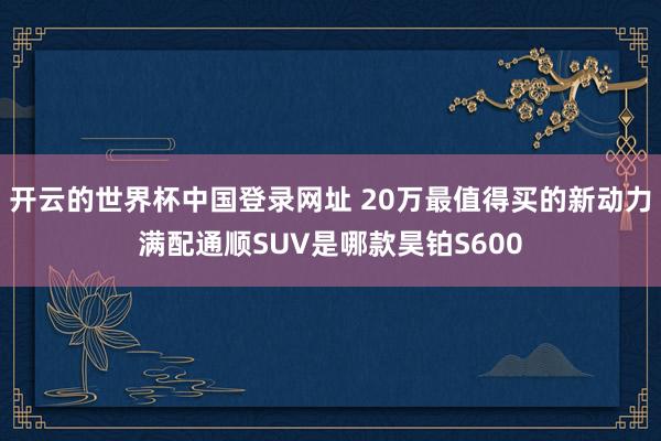 开云的世界杯中国登录网址 20万最值得买的新动力满配通顺SUV是哪款昊铂S600
