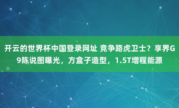 开云的世界杯中国登录网址 竞争路虎卫士?享界G9陈说图曝光,方盒子造型,1.5T增程能源