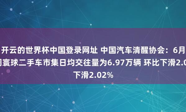 开云的世界杯中国登录网址 中国汽车清醒协会:6月首周寰球二手车市集日均交往量为6.97万辆 环比下滑2.02%
