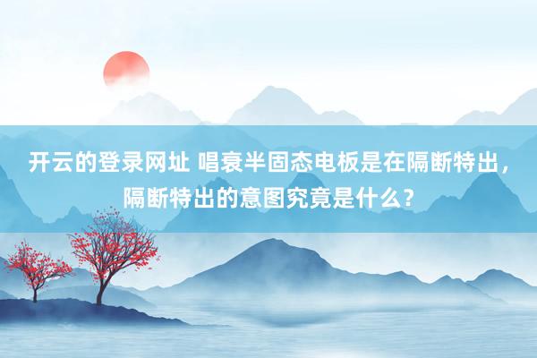 开云的登录网址 唱衰半固态电板是在隔断特出,隔断特出的意图究竟是什么?