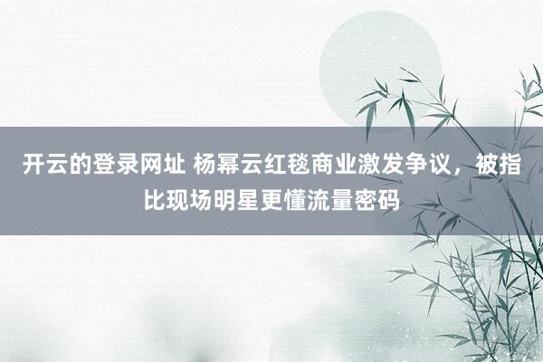开云的登录网址 杨幂云红毯商业激发争议,被指比现场明星更懂流量密码