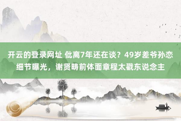 开云的登录网址 仳离7年还在谈?49岁差爷孙恋细节曝光,谢贤畴前体面章程太戳东说念主