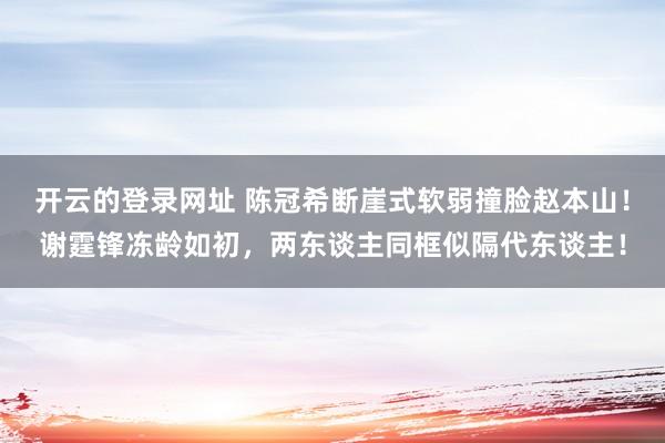 开云的登录网址 陈冠希断崖式软弱撞脸赵本山!谢霆锋冻龄如初,两东谈主同框似隔代东谈主!
