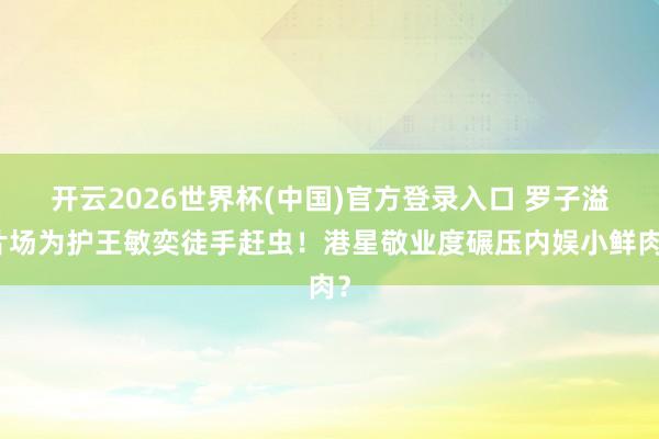 开云2026世界杯(中国)官方登录入口 罗子溢片场为护王敏奕徒手赶虫！港星敬业度碾压内娱小鲜肉？