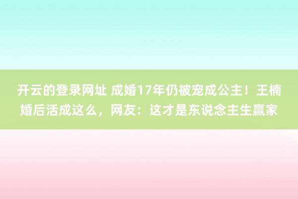 开云的登录网址 成婚17年仍被宠成公主!王楠婚后活成这么,网友:这才是东说念主生赢家