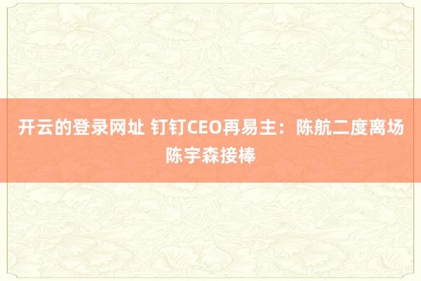 开云的登录网址 钉钉CEO再易主:陈航二度离场陈宇森接棒