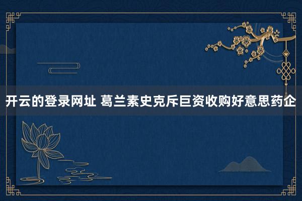 开云的登录网址 葛兰素史克斥巨资收购好意思药企