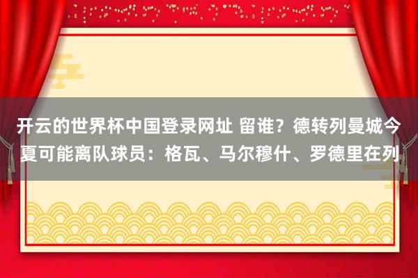 开云的世界杯中国登录网址 留谁?德转列曼城今夏可能离队球员:格瓦、马尔穆什、罗德里在列