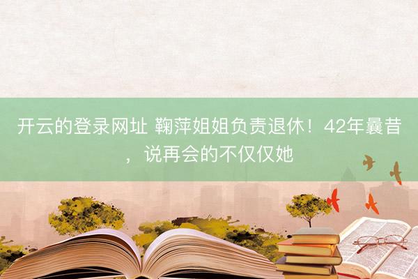 开云的登录网址 鞠萍姐姐负责退休!42年曩昔,说再会的不仅仅她