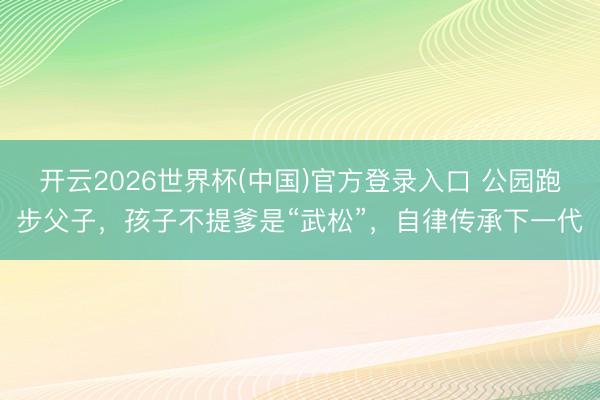 开云2026世界杯(中国)官方登录入口 公园跑步父子,孩子不提爹是“武松”,自律传承下一代