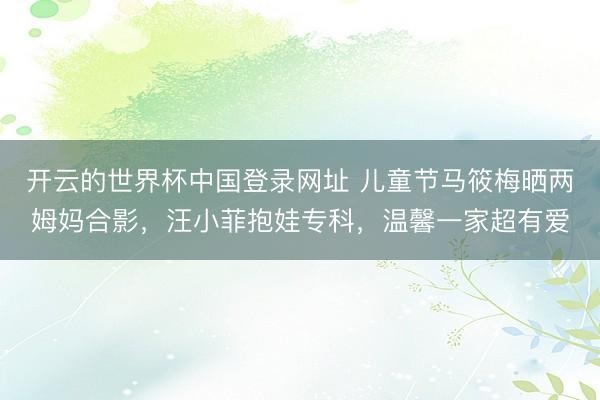 开云的世界杯中国登录网址 儿童节马筱梅晒两姆妈合影,汪小菲抱娃专科,温馨一家超有爱