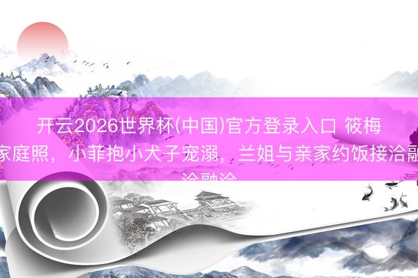 开云2026世界杯(中国)官方登录入口 筱梅晒家庭照,小菲抱小犬子宠溺,兰姐与亲家约饭接洽融洽
