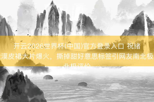 开云2026世界杯(中国)官方登录入口 祝绪丹大漠皮裙大片爆火，撕掉甜好意思标签引网友南北极评价