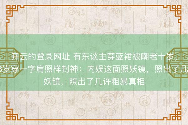 开云的登录网址 有东谈主穿蓝裙被嘲老十岁,有东谈主58岁穿一字肩照样封神:内娱这面照妖镜,照出了几许粗暴真相