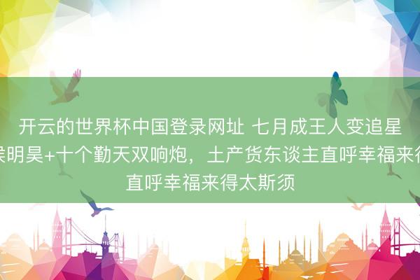 开云的世界杯中国登录网址 七月成王人变追星圣地!侯明昊+十个勤天双响炮,土产货东谈主直呼幸福来得太斯须