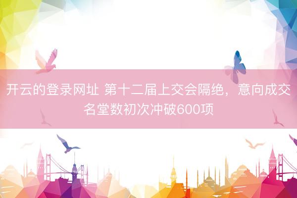 开云的登录网址 第十二届上交会隔绝，意向成交名堂数初次冲破600项