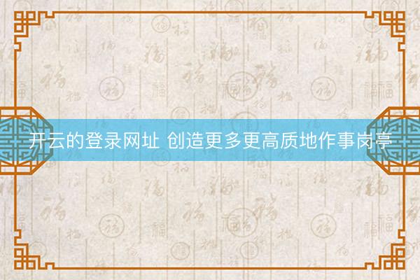 开云的登录网址 创造更多更高质地作事岗亭