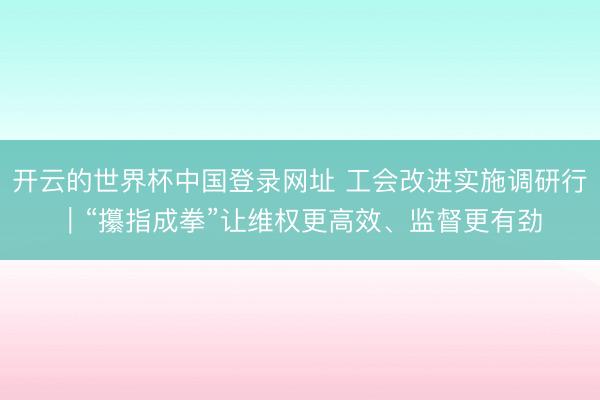 开云的世界杯中国登录网址 工会改进实施调研行|“攥指成拳”让维权更高效、监督更有劲